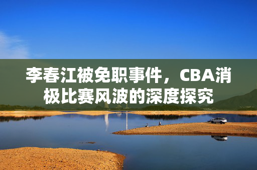 李春江被免职事件，CBA消极比赛风波的深度探究