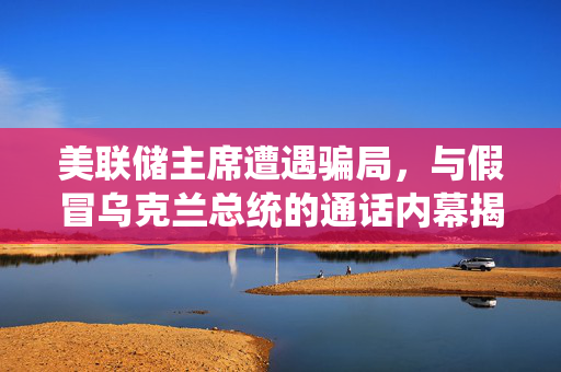美联储主席遭遇骗局，与假冒乌克兰总统的通话内幕揭秘