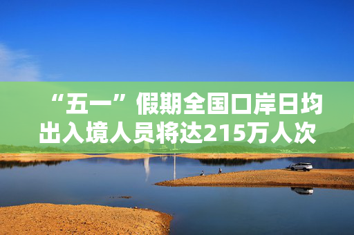 “五一”假期全国口岸日均出入境人员将达215万人次