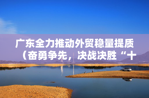 广东全力推动外贸稳量提质（奋勇争先，决战决胜“十四五”）