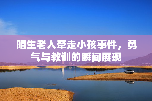 陌生老人牵走小孩事件，勇气与教训的瞬间展现