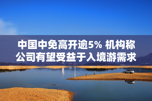 中国中免高开逾5% 机构称公司有望受益于入境游需求增长