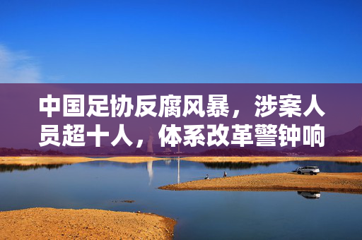 中国足协反腐风暴，涉案人员超十人，体系改革警钟响起