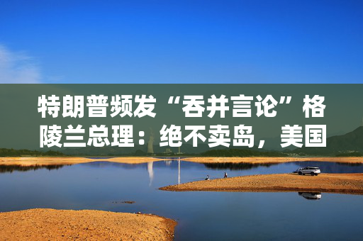 特朗普频发“吞并言论”格陵兰总理：绝不卖岛，美国不尊重我们！