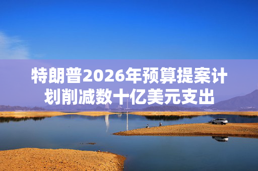 特朗普2026年预算提案计划削减数十亿美元支出