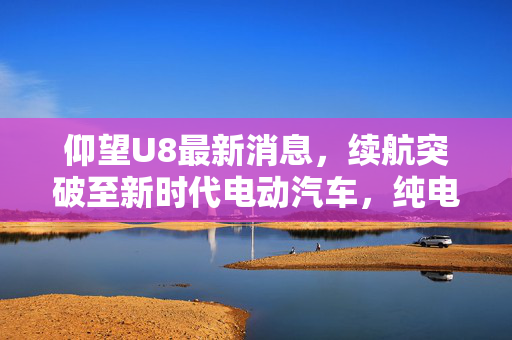 仰望U8最新消息，续航突破至新时代电动汽车，纯电续航达至180公里