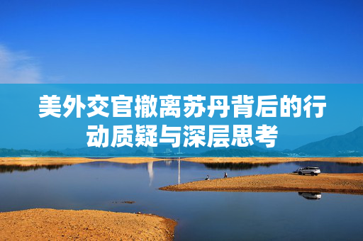 美外交官撤离苏丹背后的行动质疑与深层思考