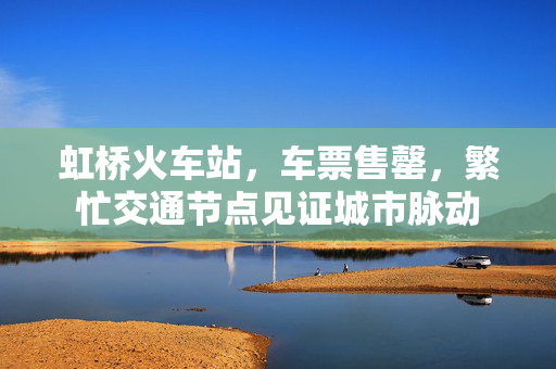 虹桥火车站，车票售罄，繁忙交通节点见证城市脉动