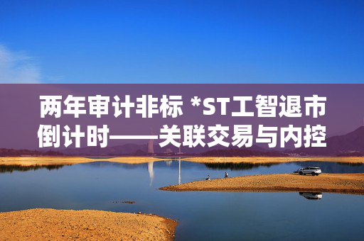 两年审计非标 *ST工智退市倒计时——关联交易与内控漏洞引爆年报真实性危机