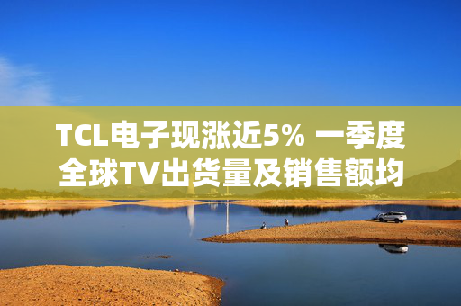 TCL电子现涨近5% 一季度全球TV出货量及销售额均保持高增