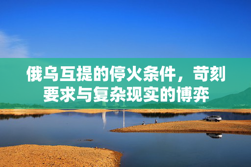 俄乌互提的停火条件，苛刻要求与复杂现实的博弈