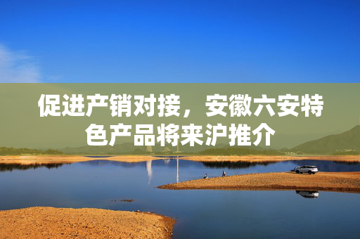 促进产销对接，安徽六安特色产品将来沪推介