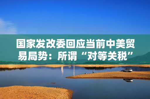 国家发改委回应当前中美贸易局势：所谓“对等关税”害人害己不得人心必将以失败告终