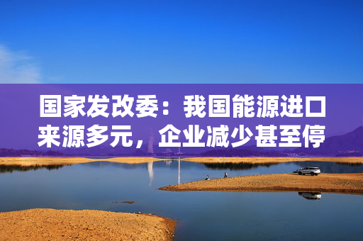 国家发改委：我国能源进口来源多元，企业减少甚至停止自美能源进口对国内能源供应没有影响