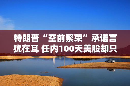 特朗普“空前繁荣”承诺言犹在耳 任内100天美股却只有遍体鳞伤