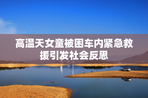 高温天女童被困车内紧急救援引发社会反思