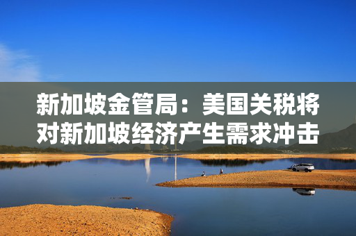 新加坡金管局：美国关税将对新加坡经济产生需求冲击
