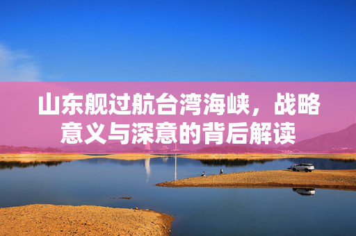 山东舰过航台湾海峡，战略意义与深意的背后解读