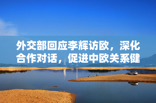 外交部回应李辉访欧，深化合作对话，促进中欧关系健康发展