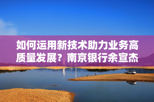 如何运用新技术助力业务高质量发展？南京银行余宣杰：抓住风口、聚焦本源、强化保障