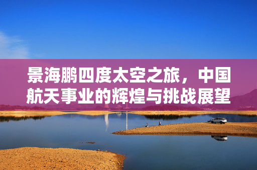 景海鹏四度太空之旅，中国航天事业的辉煌与挑战展望