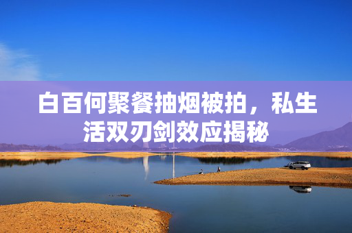 白百何聚餐抽烟被拍，私生活双刃剑效应揭秘