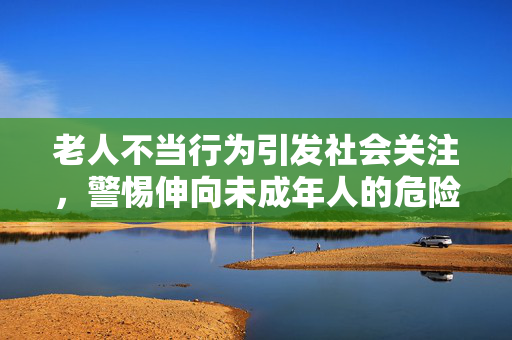 老人不当行为引发社会关注，警惕伸向未成年人的危险之手