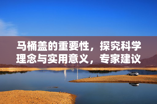 马桶盖的重要性，探究科学理念与实用意义，专家建议盖上马桶盖再冲厕所