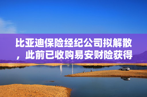 比亚迪保险经纪公司拟解散，此前已收购易安财险获得财产保险牌照