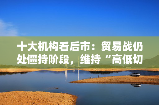 十大机构看后市：贸易战仍处僵持阶段，维持“高低切换”的思路，不贪胜、待时机