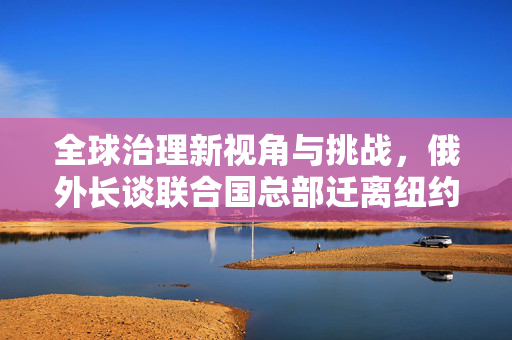 全球治理新视角与挑战，俄外长谈联合国总部迁离纽约的想法