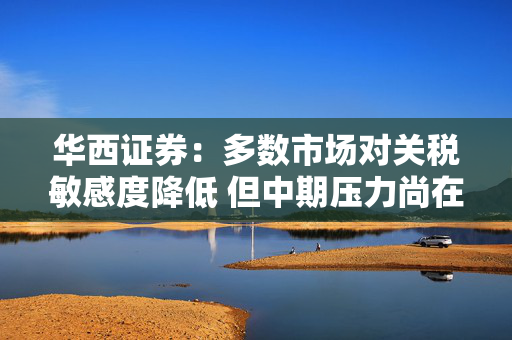 华西证券：多数市场对关税敏感度降低 但中期压力尚在