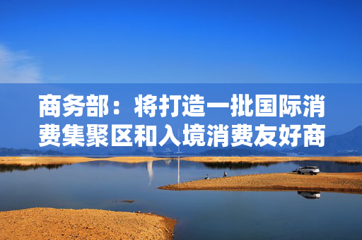 商务部：将打造一批国际消费集聚区和入境消费友好商圈，财政部门正研究专项资金支持