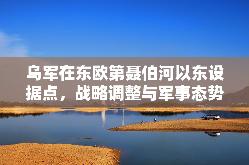 乌军在东欧第聂伯河以东设据点，战略调整与军事态势深度解析