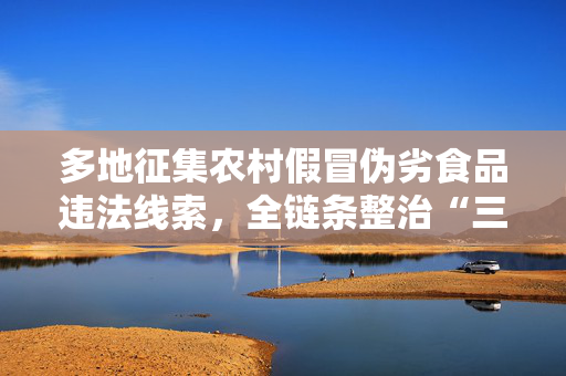 多地征集农村假冒伪劣食品违法线索，全链条整治“三无”产品