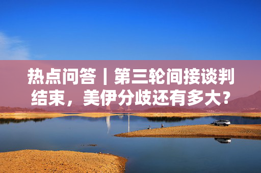 热点问答｜第三轮间接谈判结束，美伊分歧还有多大？