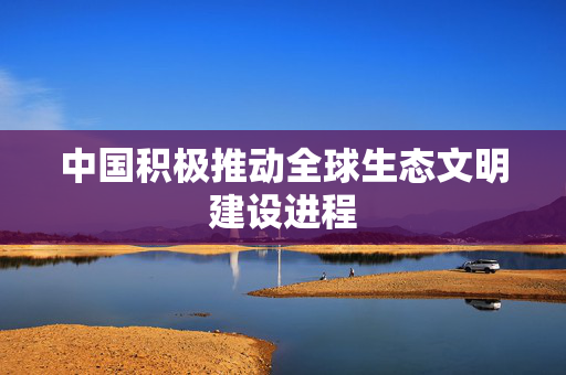中国积极推动全球生态文明建设进程