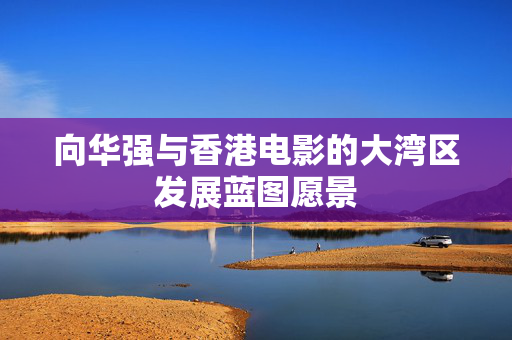 向华强与香港电影的大湾区发展蓝图愿景