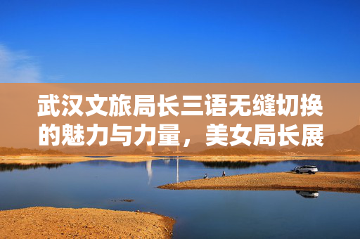 武汉文旅局长三语无缝切换的魅力与力量，美女局长展现文旅风采