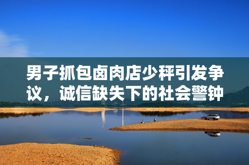 男子抓包卤肉店少秤引发争议，诚信缺失下的社会警钟敲响