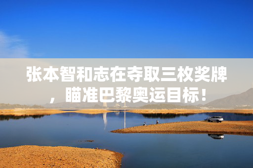 张本智和志在夺取三枚奖牌，瞄准巴黎奥运目标！