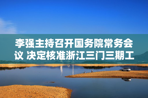 李强主持召开国务院常务会议 决定核准浙江三门三期工程等核电项目