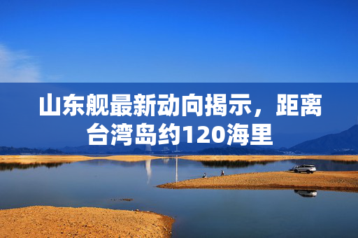 山东舰最新动向揭示，距离台湾岛约120海里