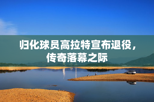 归化球员高拉特宣布退役，传奇落幕之际