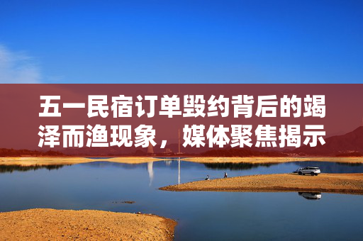 五一民宿订单毁约背后的竭泽而渔现象，媒体聚焦揭示真相