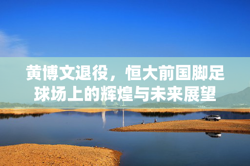 黄博文退役，恒大前国脚足球场上的辉煌与未来展望