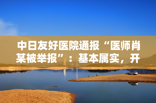 中日友好医院通报“医师肖某被举报”：基本属实，开除党籍并解聘