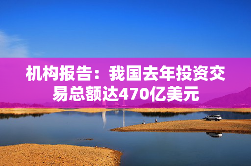 机构报告：我国去年投资交易总额达470亿美元