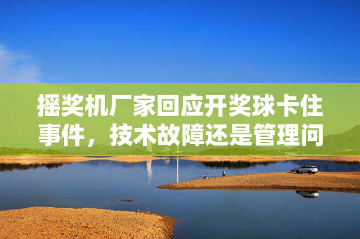 摇奖机厂家回应开奖球卡住事件，技术故障还是管理问题？