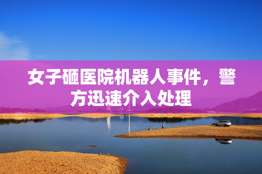 女子砸医院机器人事件，警方迅速介入处理